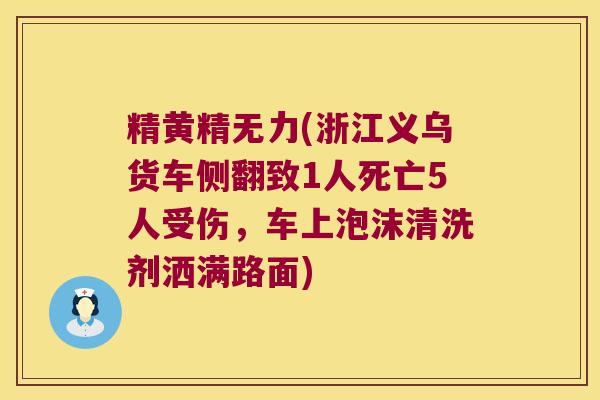 精黄精无力(浙江义乌货车侧翻致1人死亡5人受伤，车上泡沫清洗剂洒满路面)