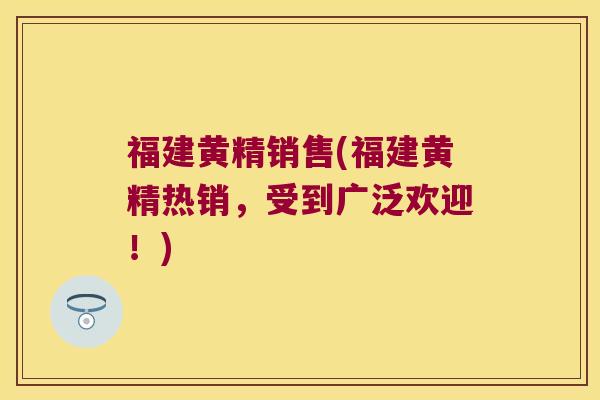 福建黄精销售(福建黄精热销，受到广泛欢迎！)