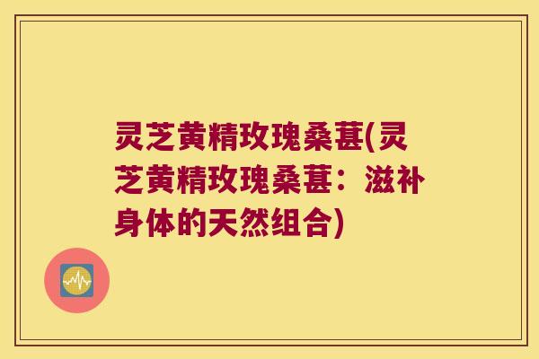 灵芝黄精玫瑰桑葚(灵芝黄精玫瑰桑葚:滋补身体的天然组合) 灵芝黄精玫瑰桑葚(灵芝黄精玫瑰桑葚:滋补身体的天然组合)