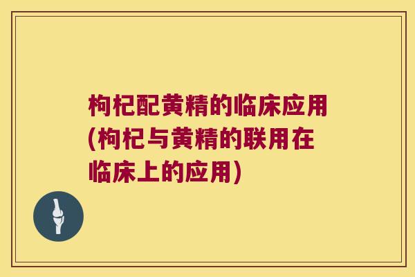 枸杞配黄精的临床应用(枸杞与黄精的联用在临床上的应用)