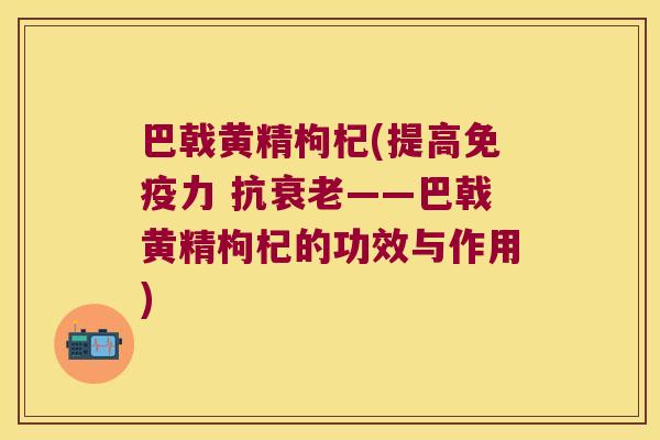 巴戟黄精枸杞(提高力 抗——巴戟黄精枸杞的功效与作用) 巴戟黄精枸杞(提高力 抗——巴戟黄精枸杞的功效与作用)