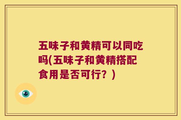 五味子和黄精可以同吃吗(五味子和黄精搭配食用是否可行？)