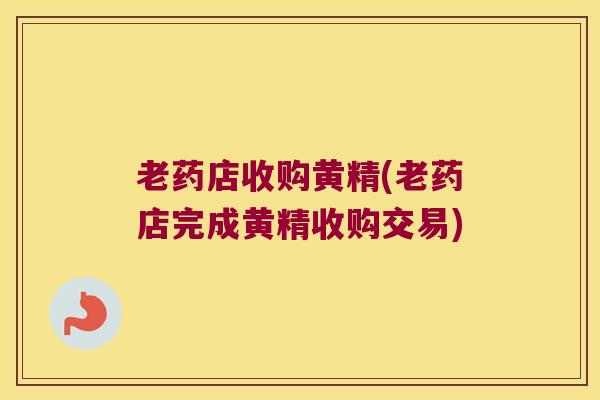 老药店收购黄精(老药店完成黄精收购交易) 老药店收购黄精(老药店完成黄精收购交易)
