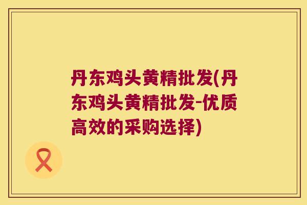 丹东鸡头黄精批发(丹东鸡头黄精批发-优质高效的采购选择)
