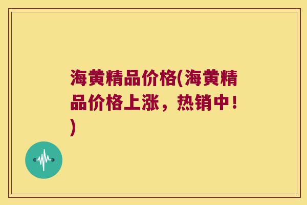 海黄精品价格(海黄精品价格上涨,热销中!) 海黄精品价格(海黄精品价格上涨,热销中!)
