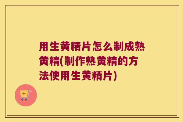 用生黄精片怎么制成熟黄精(制作熟黄精的方法使用生黄精片)