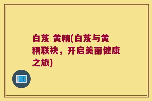 白芨 黄精(白芨与黄精联袂，开启美丽健康之旅)