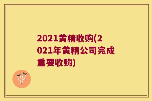 2021黄精收购(2021年黄精公司完成重要收购) 2021黄精收购(2021年黄精公司完成重要收购)