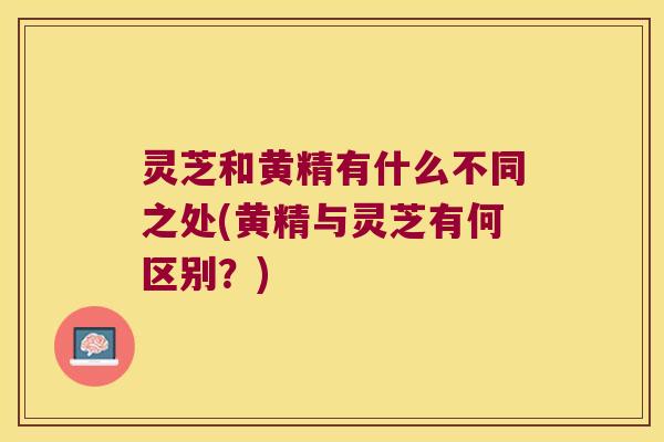 灵芝和黄精有什么不同之处(黄精与灵芝有何区别？)