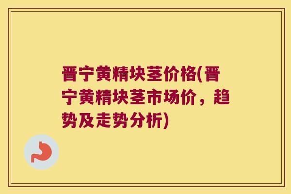 晋宁黄精块茎价格(晋宁黄精块茎市场价，趋势及走势分析)