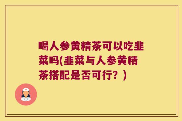 喝人参黄精茶可以吃韭菜吗(韭菜与人参黄精茶搭配是否可行?) 喝人参黄精茶可以吃韭菜吗(韭菜与人参黄精茶搭配是否可行?)