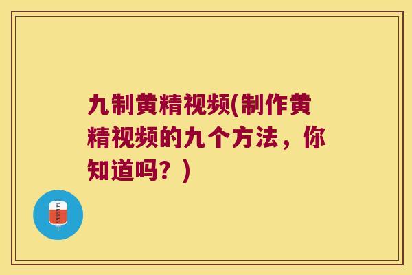 九制黄精视频(制作黄精视频的九个方法，你知道吗？)