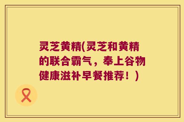 灵芝黄精(灵芝和黄精的联合霸气,奉上谷物健康滋补早餐推荐!) 灵芝黄精(灵芝和黄精的联合霸气,奉上谷物健康滋补早餐推荐!)