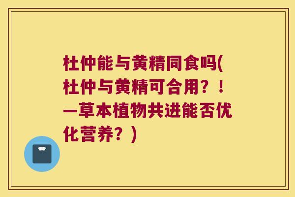 杜仲能与黄精同食吗(杜仲与黄精可合用？！—草本植物共进能否优化营养？)
