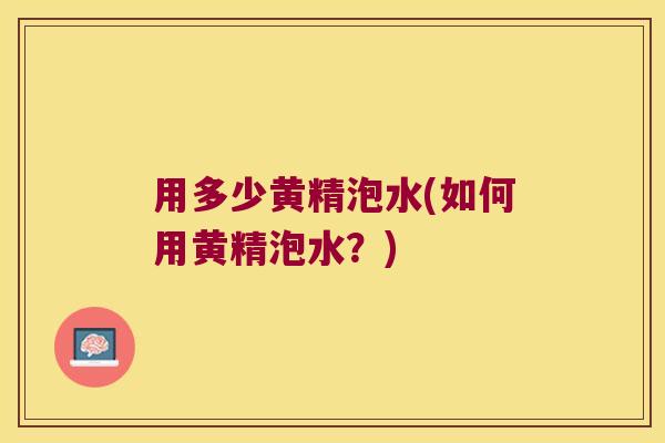 用多少黄精泡水(如何用黄精泡水?) 用多少黄精泡水(如何用黄精泡水?)