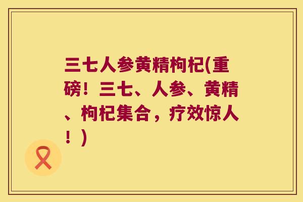 三七人参黄精枸杞(重磅!三七、人参、黄精、枸杞集合,疗效惊人!) 三七人参黄精枸杞(重磅!三七、人参、黄精、枸杞集合,疗效惊人!)