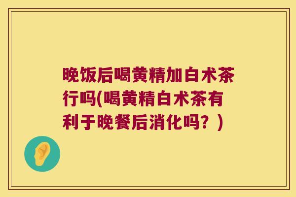 晚饭后喝黄精加白术茶行吗(喝黄精白术茶有利于晚餐后消化吗?) 晚饭后喝黄精加白术茶行吗(喝黄精白术茶有利于晚餐后消化吗?)