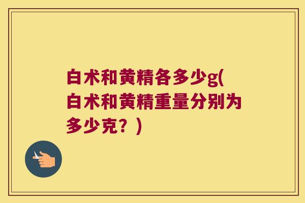白术和黄精各多少g(白术和黄精重量分别为多少克?) 白术和黄精各多少g(白术和黄精重量分别为多少克?)