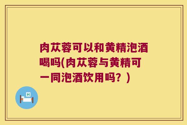 肉苁蓉可以和黄精泡酒喝吗(肉苁蓉与黄精可一同泡酒饮用吗?) 肉苁蓉可以和黄精泡酒喝吗(肉苁蓉与黄精可一同泡酒饮用吗?)