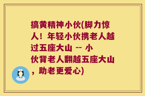 搞黄精神小伙(脚力惊人!年轻小伙携老人越过五座大山 -- 小伙背老人翻越五座大山,助老更爱心) 搞黄精神小伙(脚力惊人!年轻小伙携老人越过五座大山 -- 小伙背老人翻越五座大山,助老更爱心)