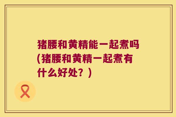 猪腰和黄精能一起煮吗(猪腰和黄精一起煮有什么好处？)