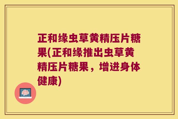 正和缘虫草黄精压片糖果(正和缘推出虫草黄精压片糖果，增进身体健康)