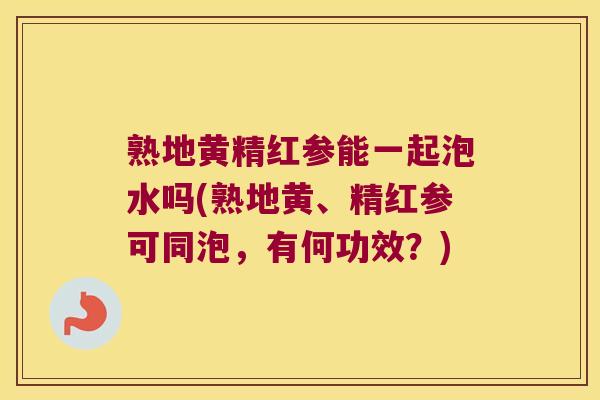 熟地黄精红参能一起泡水吗(熟地黄、精红参可同泡，有何功效？)