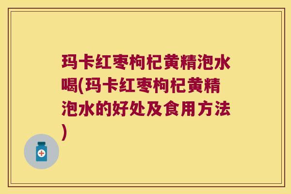 玛卡红枣枸杞黄精泡水喝(玛卡红枣枸杞黄精泡水的好处及食用方法)