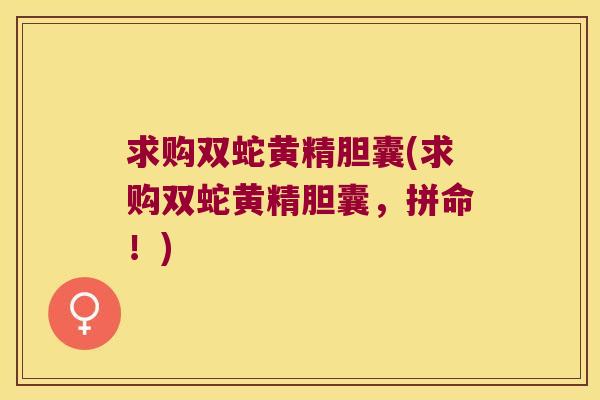 求购双蛇黄精胆囊(求购双蛇黄精胆囊,拼命!) 求购双蛇黄精胆囊(求购双蛇黄精胆囊,拼命!)