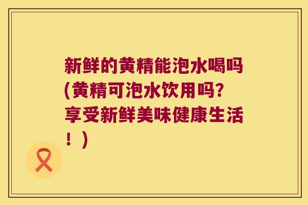 新鲜的黄精能泡水喝吗(黄精可泡水饮用吗？享受新鲜美味健康生活！)