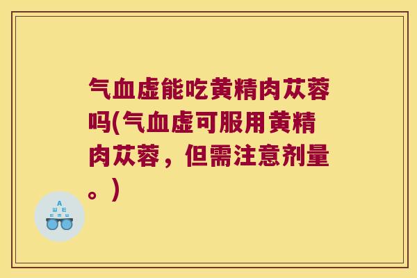 气虚能吃黄精肉苁蓉吗(气虚可服用黄精肉苁蓉，但需注意剂量。)