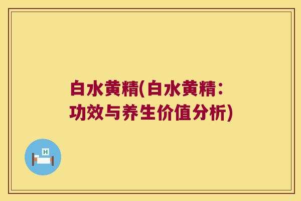 白水黄精(白水黄精:功效与养生价值分析) 白水黄精(白水黄精:功效与养生价值分析)