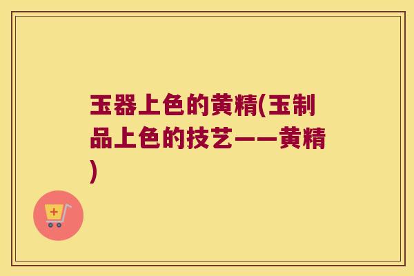 玉器上色的黄精(玉制品上色的技艺——黄精) 玉器上色的黄精(玉制品上色的技艺——黄精)