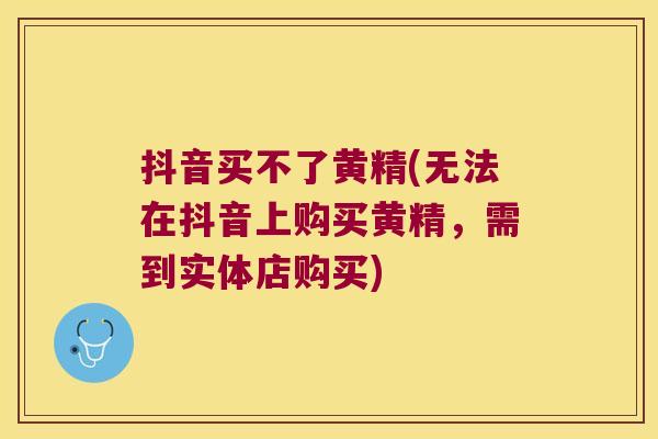 抖音买不了黄精(无法在抖音上购买黄精，需到实体店购买)