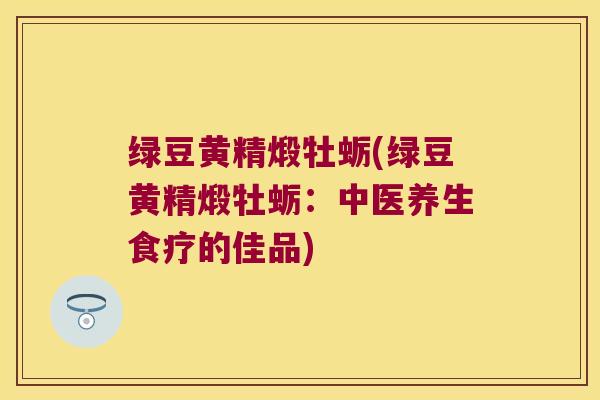 绿豆黄精煅牡蛎(绿豆黄精煅牡蛎：中医养生食疗的佳品)