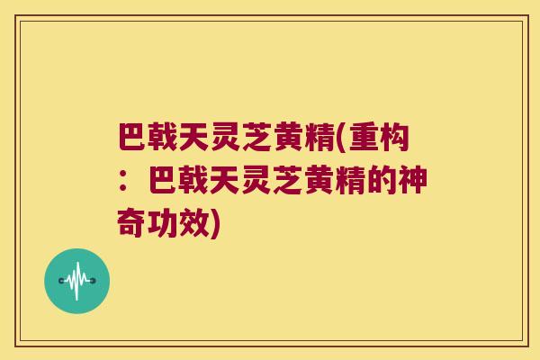 巴戟天灵芝黄精(重构:巴戟天灵芝黄精的神奇功效) 巴戟天灵芝黄精(重构:巴戟天灵芝黄精的神奇功效)