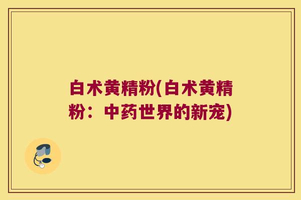 白术黄精粉(白术黄精粉:世界的新宠) 白术黄精粉(白术黄精粉:世界的新宠)