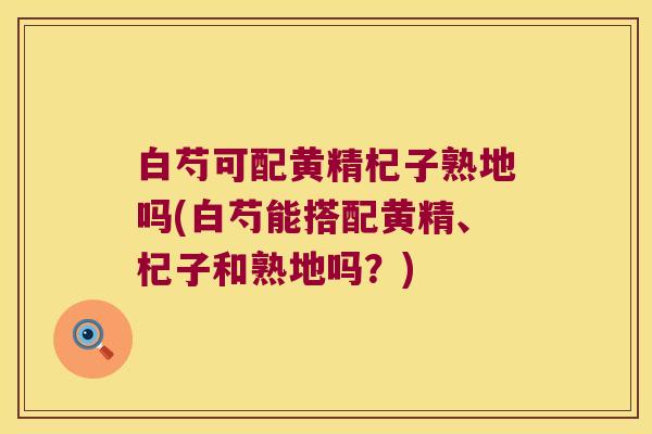 白芍可配黄精杞子熟地吗(白芍能搭配黄精、杞子和熟地吗?) 白芍可配黄精杞子熟地吗(白芍能搭配黄精、杞子和熟地吗?)