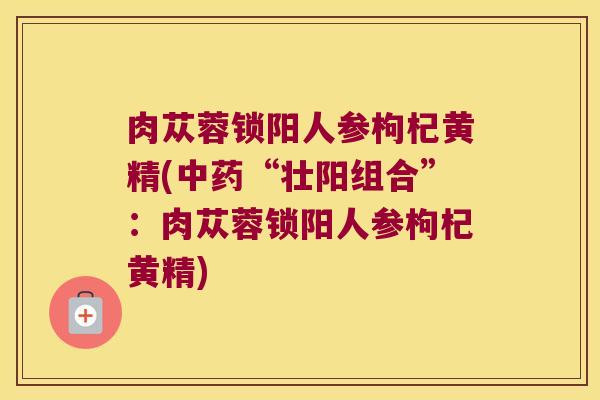 肉苁蓉锁阳人参枸杞黄精(“壮阳组合”:肉苁蓉锁阳人参枸杞黄精) 肉苁蓉锁阳人参枸杞黄精(“壮阳组合”:肉苁蓉锁阳人参枸杞黄精)