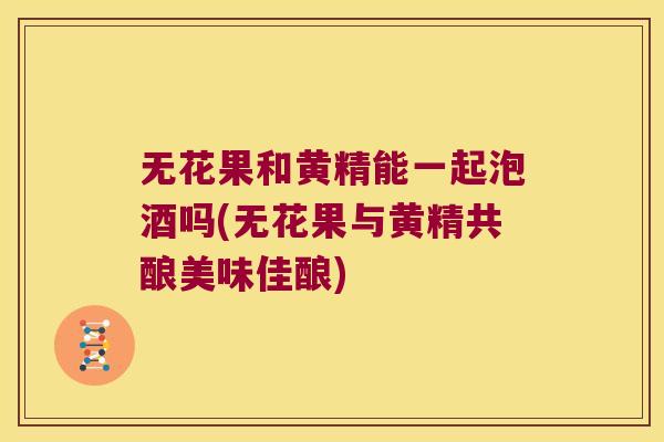 无花果和黄精能一起泡酒吗(无花果与黄精共酿美味佳酿)