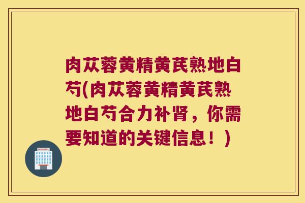 肉苁蓉黄精黄芪熟地白芍(肉苁蓉黄精黄芪熟地白芍合力补,你需要知道的关键信息!) 肉苁蓉黄精黄芪熟地白芍(肉苁蓉黄精黄芪熟地白芍合力补,你需要知道的关键信息!)