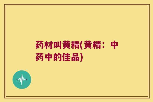 药材叫黄精(黄精:中的佳品) 药材叫黄精(黄精:中的佳品)