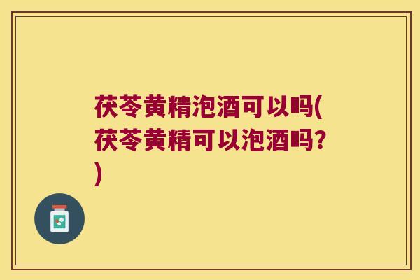茯苓黄精泡酒可以吗(茯苓黄精可以泡酒吗?) 茯苓黄精泡酒可以吗(茯苓黄精可以泡酒吗?)