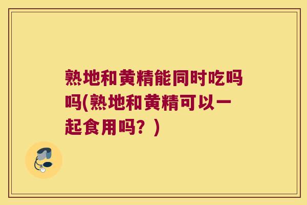 熟地和黄精能同时吃吗吗(熟地和黄精可以一起食用吗?) 熟地和黄精能同时吃吗吗(熟地和黄精可以一起食用吗?)