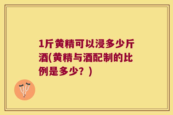 1斤黄精可以浸多少斤酒(黄精与酒配制的比例是多少？)