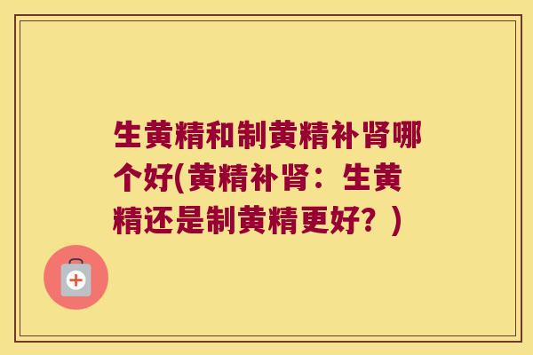 生黄精和制黄精补哪个好(黄精补：生黄精还是制黄精更好？)