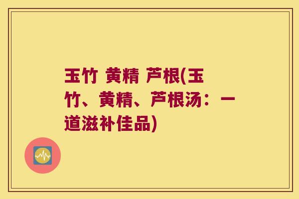 玉竹 黄精 芦根(玉竹、黄精、芦根汤:一道滋补佳品) 玉竹 黄精 芦根(玉竹、黄精、芦根汤:一道滋补佳品)