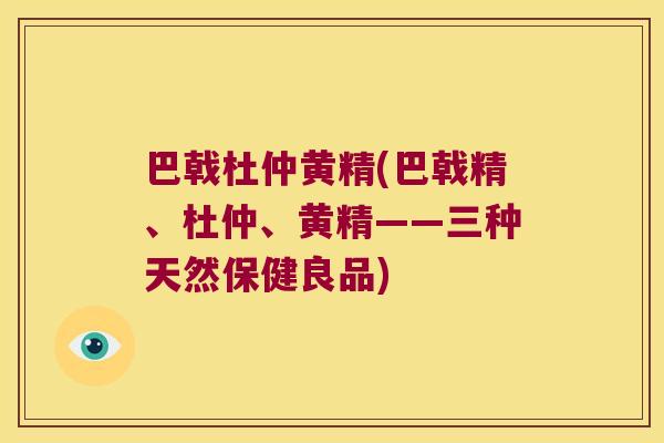 巴戟杜仲黄精(巴戟精、杜仲、黄精——三种天然保健良品)