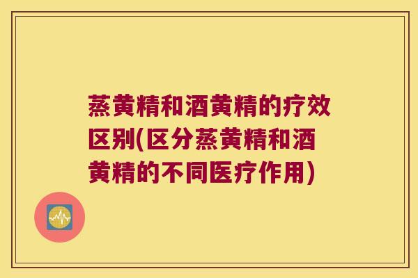 蒸黄精和酒黄精的疗效区别(区分蒸黄精和酒黄精的不同医疗作用)