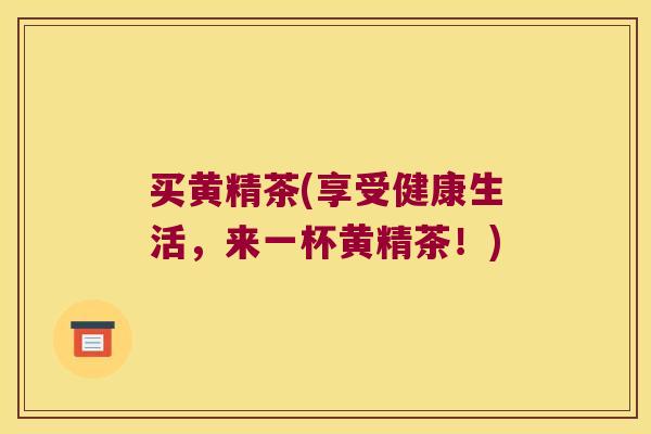 买黄精茶(享受健康生活,来一杯黄精茶!) 买黄精茶(享受健康生活,来一杯黄精茶!)
